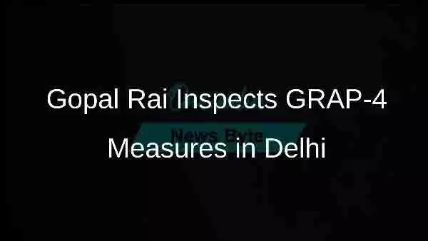 Delhi: गोपाल राय ने प्रदूषण रोधी उपायों के GRAP-4 का किया निरीक्षण