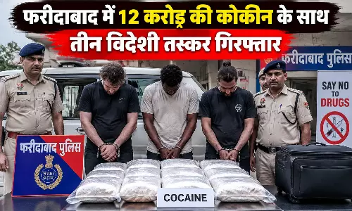 फरीदाबाद में 12 करोड़ की कोकीन के साथ तीन विदेशी तस्कर गिरफ्तार